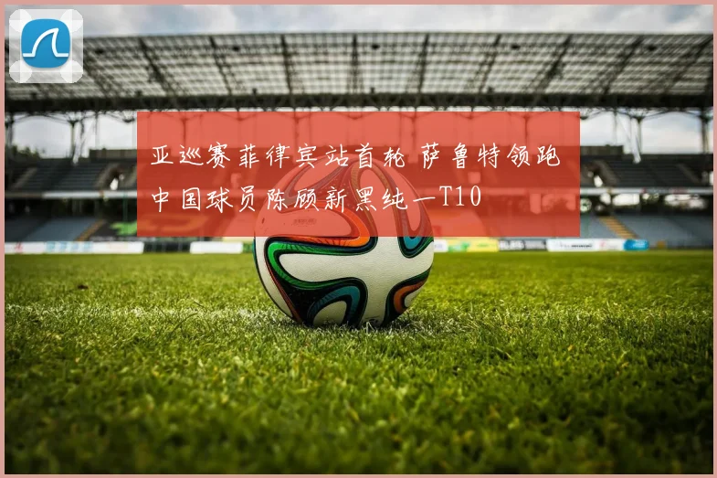 亚巡赛菲律宾站首轮 萨鲁特领跑 中国球员陈顾新黑纯一T10