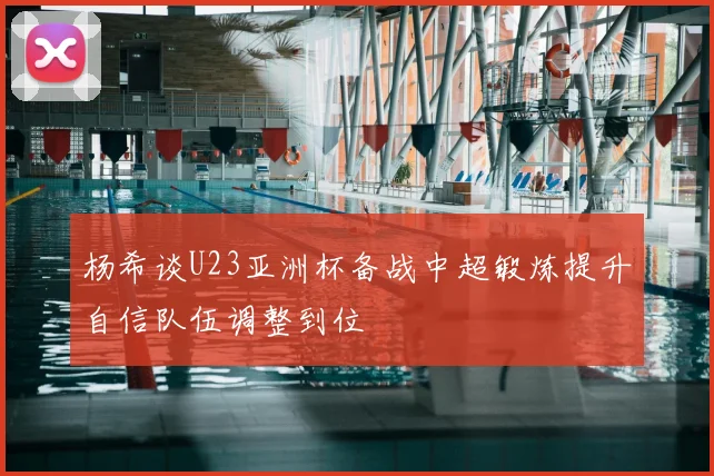 杨希谈U23亚洲杯备战中超锻炼提升自信队伍调整到位