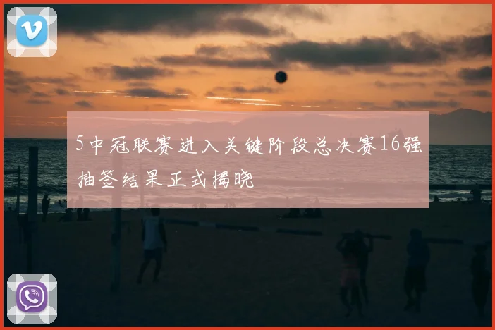 5中冠联赛进入关键阶段总决赛16强抽签结果正式揭晓