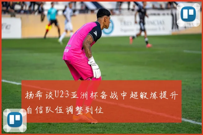 杨希谈U23亚洲杯备战中超锻炼提升自信队伍调整到位